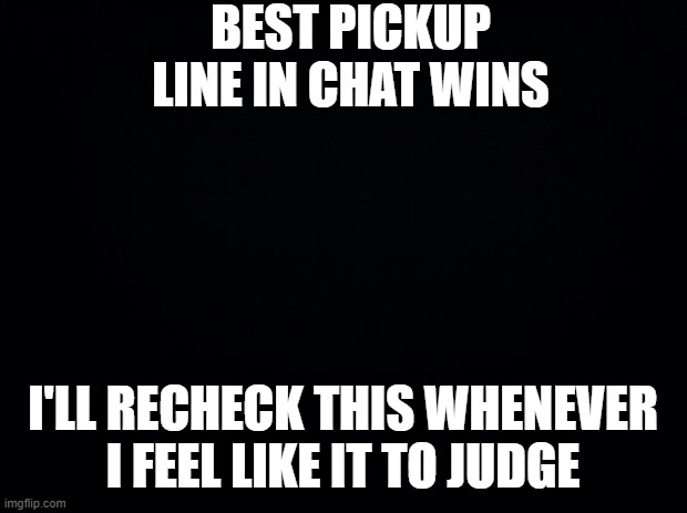 Black background | BEST PICKUP LINE IN CHAT WINS; I'LL RECHECK THIS WHENEVER I FEEL LIKE IT TO JUDGE | image tagged in black background | made w/ Imgflip meme maker