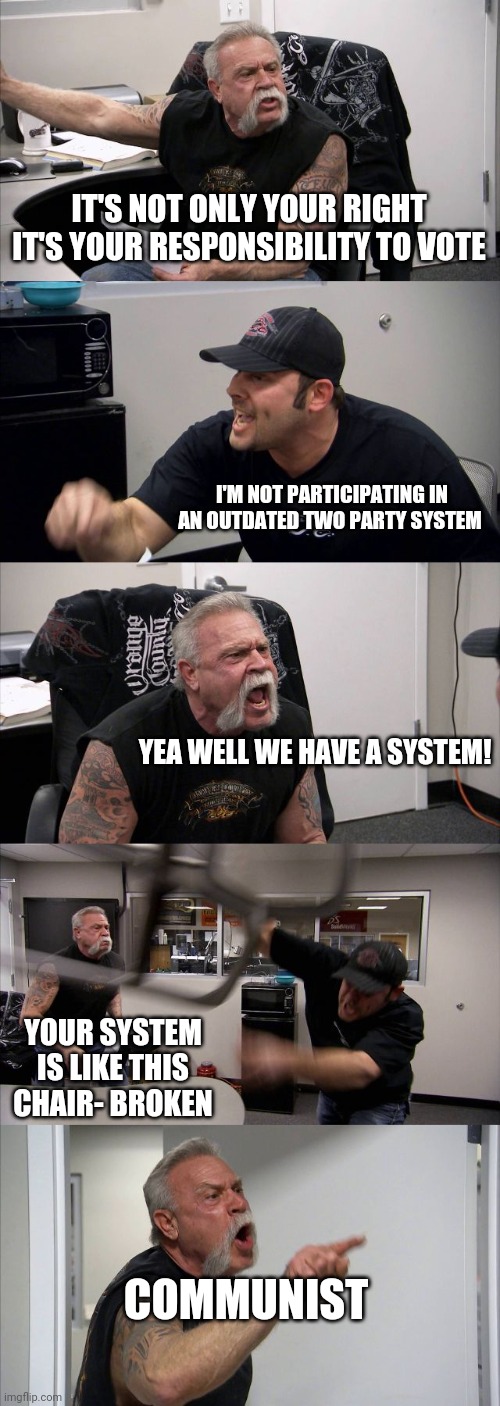 American Chopper Argument Meme | IT'S NOT ONLY YOUR RIGHT IT'S YOUR RESPONSIBILITY TO VOTE; I'M NOT PARTICIPATING IN AN OUTDATED TWO PARTY SYSTEM; YEA WELL WE HAVE A SYSTEM! YOUR SYSTEM IS LIKE THIS CHAIR- BROKEN; COMMUNIST | image tagged in memes,american chopper argument | made w/ Imgflip meme maker