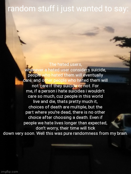 this posts is pretty much nothing, feel free to ignore | The hated users, whenever a hated user considers suicide, people who hated them will eventually care, and other people who hated them will not care if they suicide or not. For me, if a person i hate suicides i wouldn't care so much, cuz people in this world live and die, thats pretty much it, choices of death are multiple, but the part where you're dead, there is no other choice after choosing a death. Even if people we hate lives longer than expected, don't worry, their time will tick down very soon. Well this was pure randomness from my brain. | made w/ Imgflip meme maker