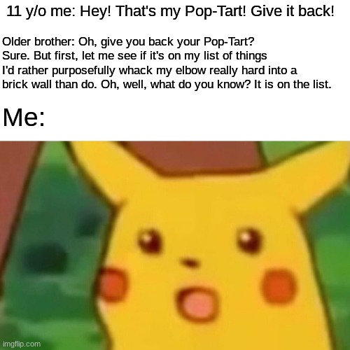 Surprised Pikachu Meme | 11 y/o me: Hey! That's my Pop-Tart! Give it back! Older brother: Oh, give you back your Pop-Tart? Sure. But first, let me see if it's on my list of things I'd rather purposefully whack my elbow really hard into a brick wall than do. Oh, well, what do you know? It is on the list. Me: | image tagged in memes,surprised pikachu | made w/ Imgflip meme maker