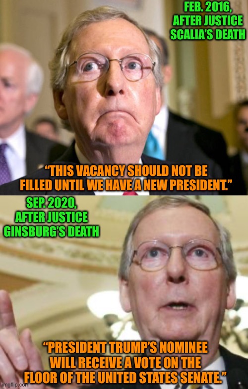 Why the rush, McConnell? | FEB. 2016, AFTER JUSTICE SCALIA’S DEATH; “THIS VACANCY SHOULD NOT BE FILLED UNTIL WE HAVE A NEW PRESIDENT.”; SEP. 2020, AFTER JUSTICE GINSBURG’S DEATH; “PRESIDENT TRUMP’S NOMINEE WILL RECEIVE A VOTE ON THE FLOOR OF THE UNITED STATES SENATE.” | image tagged in mitch mcconnell,memes,election 2020,scotus | made w/ Imgflip meme maker