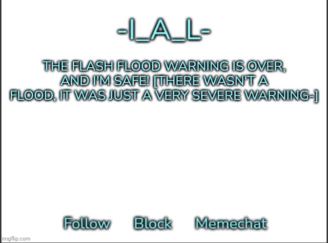 [sammy note: wait what happened what i miss?] | THE FLASH FLOOD WARNING IS OVER, AND I'M SAFE! [THERE WASN'T A FLOOD, IT WAS JUST A VERY SEVERE WARNING-] | image tagged in -ial -'s announcement template,idk,stuff,s o u p,carck | made w/ Imgflip meme maker