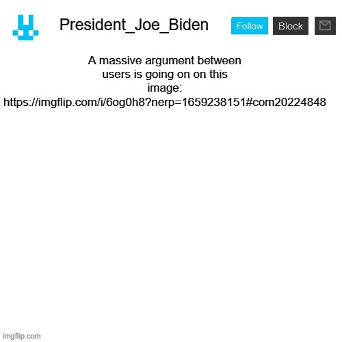 President_Joe_Biden announcement template with blue bunny icon | A massive argument between users is going on on this image: https://imgflip.com/i/6og0h8?nerp=1659238151#com20224848 | image tagged in president_joe_biden announcement template with blue bunny icon | made w/ Imgflip meme maker