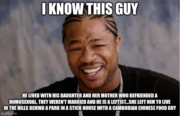 Yo Dawg Heard You | I KNOW THIS GUY; HE LIVED WITH HIS DAUGHTER AND HER MOTHER WHO BEFRIENDED A HOMOSEXUAL, THEY WEREN'T MARRIED AND HE IS A LEFTIST...SHE LEFT HIM TO LIVE IN THE HILLS BEHIND A PARK IN A STICK HOUSE WITH A CAMBODIAN CHINESE FOOD GUY | image tagged in memes,yo dawg heard you | made w/ Imgflip meme maker