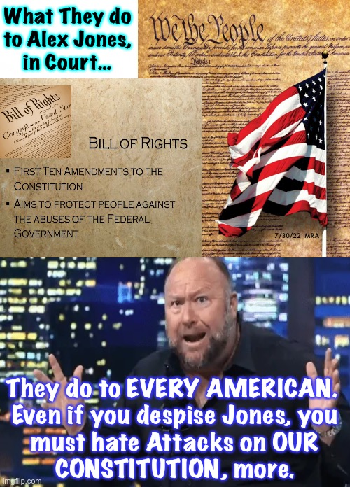 Alex Jones Loses, We ALL Lose.  USA Constitutional Rights Belong to ALL People - or NONE | What They do
to Alex Jones,
in Court…; 7/30/22  MRA; They do to EVERY AMERICAN. 
Even if you despise Jones, you
must hate Attacks on OUR
CONSTITUTION, more. | image tagged in memes,1st amendment rights shredded,u cannot let this slide,our founderscreated the best,people die defending it,we need it | made w/ Imgflip meme maker
