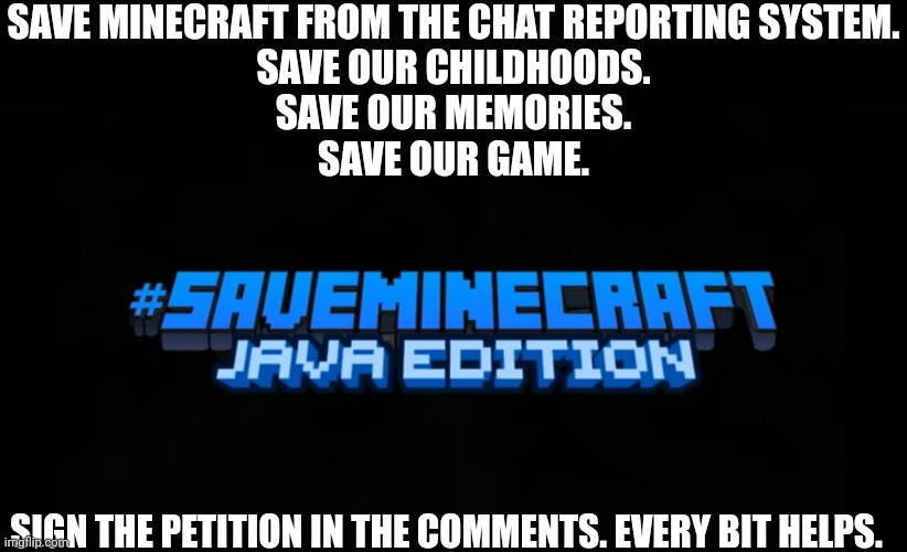 #saveminecraft | SAVE MINECRAFT FROM THE CHAT REPORTING SYSTEM.
SAVE OUR CHILDHOODS.
SAVE OUR MEMORIES.
SAVE OUR GAME. SIGN THE PETITION IN THE COMMENTS. EVERY BIT HELPS. | image tagged in saveminecraft | made w/ Imgflip meme maker