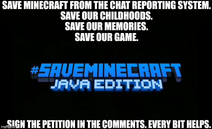 #saveminecraft | SAVE MINECRAFT FROM THE CHAT REPORTING SYSTEM.
SAVE OUR CHILDHOODS.
SAVE OUR MEMORIES.
SAVE OUR GAME. SIGN THE PETITION IN THE COMMENTS. EVERY BIT HELPS. | image tagged in saveminecraft | made w/ Imgflip meme maker