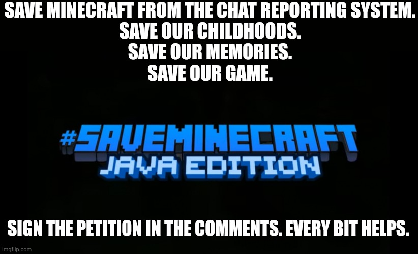 #saveminecraft | SAVE MINECRAFT FROM THE CHAT REPORTING SYSTEM.
SAVE OUR CHILDHOODS.
SAVE OUR MEMORIES.
SAVE OUR GAME. SIGN THE PETITION IN THE COMMENTS. EVERY BIT HELPS. | image tagged in saveminecraft | made w/ Imgflip meme maker