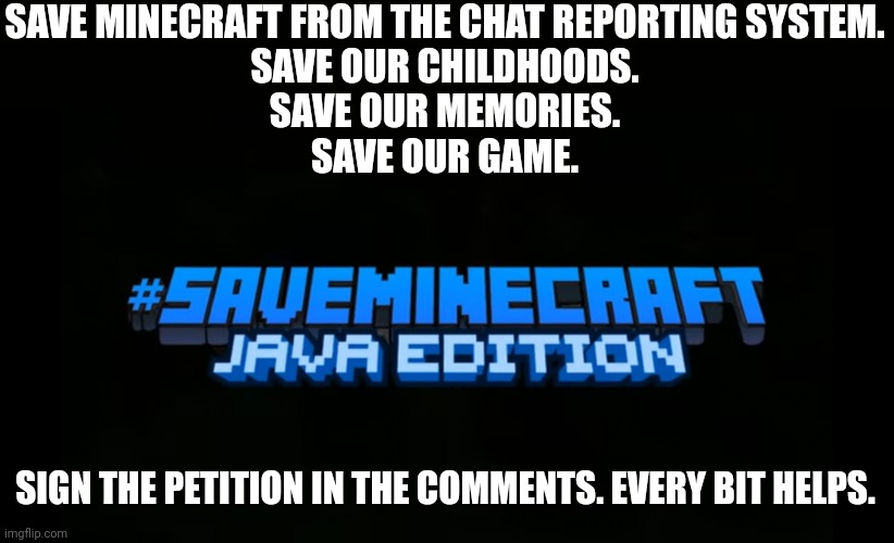 #saveminecraft | SAVE MINECRAFT FROM THE CHAT REPORTING SYSTEM.
SAVE OUR CHILDHOODS.
SAVE OUR MEMORIES.
SAVE OUR GAME. SIGN THE PETITION IN THE COMMENTS. EVERY BIT HELPS. | image tagged in saveminecraft | made w/ Imgflip meme maker