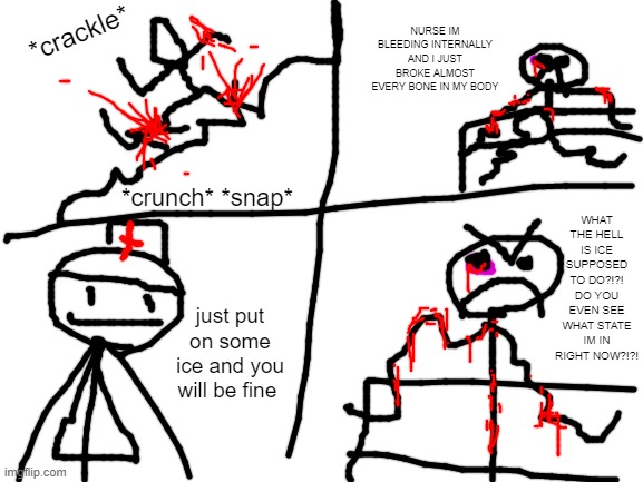 school nurses be like | *crackle*; NURSE IM BLEEDING INTERNALLY AND I JUST BROKE ALMOST EVERY BONE IN MY BODY; WHAT THE HELL IS ICE SUPPOSED TO DO?!?! DO YOU EVEN SEE WHAT STATE IM IN RIGHT NOW?!?! *crunch* *snap*; just put on some ice and you will be fine | image tagged in blank white template | made w/ Imgflip meme maker