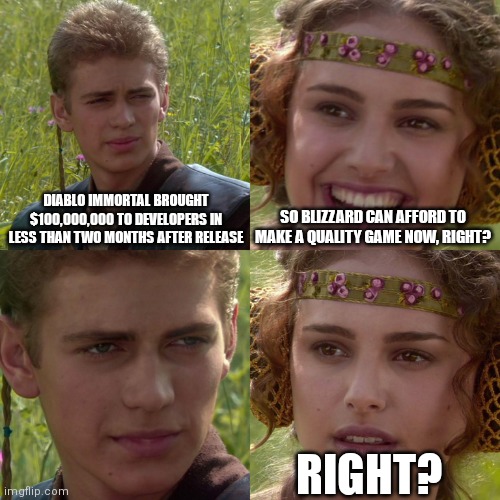 Anakin Padme 4 Panel | DIABLO IMMORTAL BROUGHT $100,000,000 TO DEVELOPERS IN LESS THAN TWO MONTHS AFTER RELEASE; SO BLIZZARD CAN AFFORD TO MAKE A QUALITY GAME NOW, RIGHT? RIGHT? | image tagged in anakin padme 4 panel | made w/ Imgflip meme maker