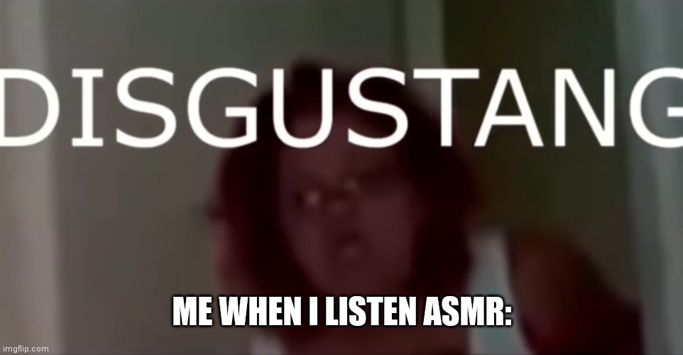 aeough | ME WHEN I LISTEN ASMR: | image tagged in disgustang | made w/ Imgflip meme maker