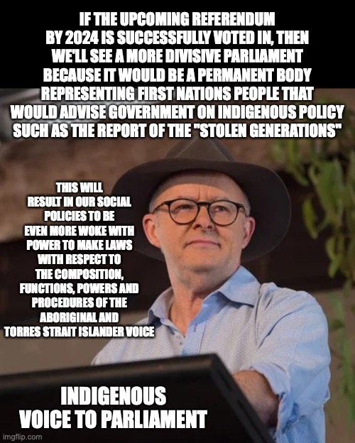 My Reaction to the Indigenous Voice to Parliament speech over the weekend | IF THE UPCOMING REFERENDUM BY 2024 IS SUCCESSFULLY VOTED IN, THEN WE'LL SEE A MORE DIVISIVE PARLIAMENT BECAUSE IT WOULD BE A PERMANENT BODY REPRESENTING FIRST NATIONS PEOPLE THAT WOULD ADVISE GOVERNMENT ON INDIGENOUS POLICY SUCH AS THE REPORT OF THE "STOLEN GENERATIONS"; THIS WILL RESULT IN OUR SOCIAL POLICIES TO BE EVEN MORE WOKE WITH POWER TO MAKE LAWS WITH RESPECT TO THE COMPOSITION, FUNCTIONS, POWERS AND PROCEDURES OF THE ABORIGINAL AND TORRES STRAIT ISLANDER VOICE; INDIGENOUS VOICE TO PARLIAMENT | image tagged in anthony albanese at garma festival,indigenous australians,referendum,divisive,woke | made w/ Imgflip meme maker