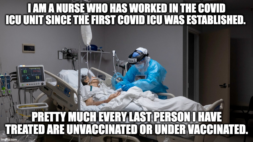 I AM A NURSE WHO HAS WORKED IN THE COVID ICU UNIT SINCE THE FIRST COVID ICU WAS ESTABLISHED. PRETTY MUCH EVERY LAST PERSON I HAVE TREATED ARE UNVACCINATED OR UNDER VACCINATED. | made w/ Imgflip meme maker