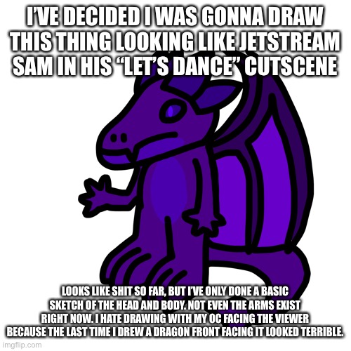 I can only do it with foxes for some reason. And cats, can’t forget about cats. | I’VE DECIDED I WAS GONNA DRAW THIS THING LOOKING LIKE JETSTREAM SAM IN HIS “LET’S DANCE” CUTSCENE; LOOKS LIKE SHIT SO FAR, BUT I’VE ONLY DONE A BASIC SKETCH OF THE HEAD AND BODY. NOT EVEN THE ARMS EXIST RIGHT NOW. I HATE DRAWING WITH MY OC FACING THE VIEWER BECAUSE THE LAST TIME I DREW A DRAGON FRONT FACING IT LOOKED TERRIBLE. | made w/ Imgflip meme maker