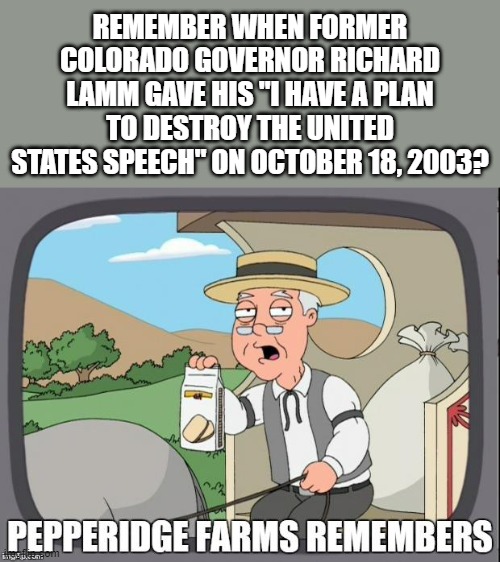 He also said people have a duty to die and kept Colorado from hosting the 1976 Winter Olympics. Jerk. | REMEMBER WHEN FORMER COLORADO GOVERNOR RICHARD LAMM GAVE HIS "I HAVE A PLAN TO DESTROY THE UNITED STATES SPEECH" ON OCTOBER 18, 2003? | image tagged in pepperidge farms remembers | made w/ Imgflip meme maker