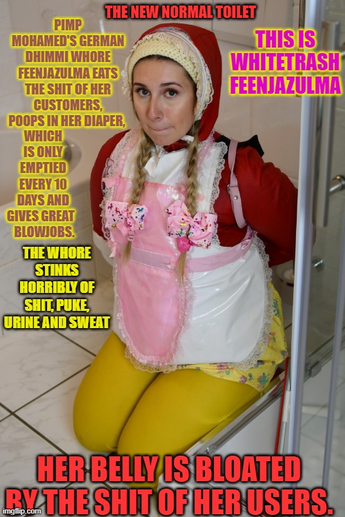 deutsche Dhimmi Toilette Feenjazulma | PIMP MOHAMED'S GERMAN DHIMMI WHORE FEENJAZULMA EATS THE SHIT OF HER CUSTOMERS, POOPS IN HER DIAPER, THIS IS WHITETRASH FEENJAZULMA; THE NEW NORMAL TOILET; WHICH IS ONLY EMPTIED EVERY 10 DAYS AND GIVES GREAT  
 BLOWJOBS. THE WHORE STINKS HORRIBLY OF SHIT, PUKE, URINE AND SWEAT; HER BELLY IS BLOATED BY THE SHIT OF HER USERS. | image tagged in deutsche dhimmi toilette feenjazulma | made w/ Imgflip meme maker