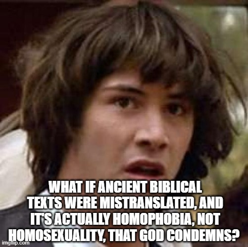 Conspiracy Keanu Meme |  WHAT IF ANCIENT BIBLICAL TEXTS WERE MISTRANSLATED, AND IT'S ACTUALLY HOMOPHOBIA, NOT HOMOSEXUALITY, THAT GOD CONDEMNS? | image tagged in memes,conspiracy keanu | made w/ Imgflip meme maker