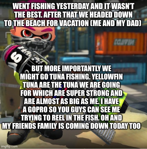 Bandit announcement template and Splatoon OC | WENT FISHING YESTERDAY AND IT WASN’T THE BEST. AFTER THAT WE HEADED DOWN TO THE BEACH FOR VACATION (ME AND MY DAD); BUT MORE IMPORTANTLY WE MIGHT GO TUNA FISHING. YELLOWFIN TUNA ARE THE TUNA WE ARE GOING FOR WHICH ARE SUPER STRONG AND ARE ALMOST AS BIG AS ME. I HAVE A GOPRO SO YOU GUYS CAN SEE ME TRYING TO REEL IN THE FISH. OH AND MY FRIENDS FAMILY IS COMING DOWN TODAY TOO | image tagged in bandit announcement template and splatoon oc | made w/ Imgflip meme maker