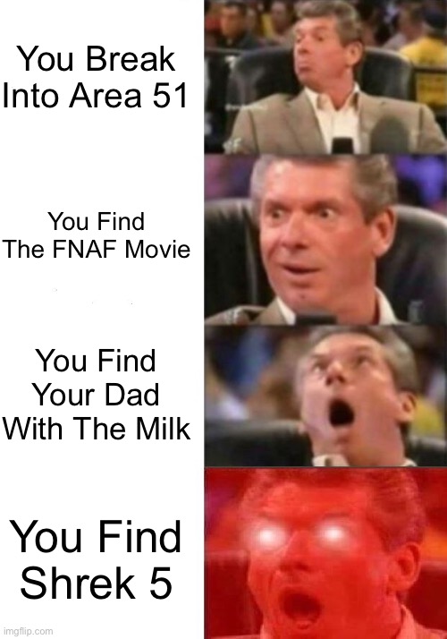 Mr. McMahon reaction | You Break Into Area 51; You Find The FNAF Movie; You Find Your Dad With The Milk; You Find Shrek 5 | image tagged in mr mcmahon reaction | made w/ Imgflip meme maker