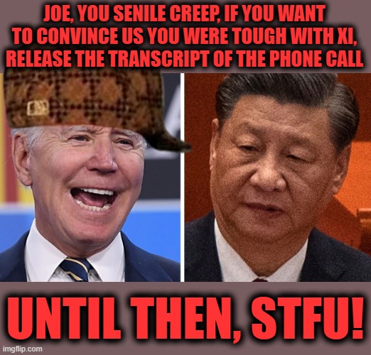 Joe Biden lying about talking tough with Xi Jinping | JOE, YOU SENILE CREEP, IF YOU WANT TO CONVINCE US YOU WERE TOUGH WITH XI,
RELEASE THE TRANSCRIPT OF THE PHONE CALL; UNTIL THEN, STFU! | image tagged in memes,joe biden,xi jinping,phone call,lies,china | made w/ Imgflip meme maker