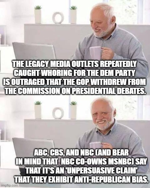 The leftist legacy media actually think that they still have most citizens fooled. | THE LEGACY MEDIA OUTLETS REPEATEDLY CAUGHT WHORING FOR THE DEM PARTY IS OUTRAGED THAT THE GOP WITHDREW FROM  THE COMMISSION ON PRESIDENTIAL DEBATES. ABC, CBS, AND NBC (AND BEAR IN MIND THAT  NBC CO-OWNS MSNBC) SAY THAT IT'S AN 'UNPERSUASIVE CLAIM' THAT THEY EXHIBIT ANTI-REPUBLICAN BIAS. | image tagged in hide the pain harold | made w/ Imgflip meme maker