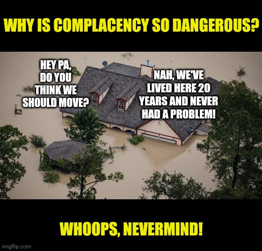 While what's going on in KY is terrible, you cannot ignore what the weather can do in the place you live either... | WHY IS COMPLACENCY SO DANGEROUS? NAH, WE'VE LIVED HERE 20 YEARS AND NEVER HAD A PROBLEM! HEY PA, DO YOU THINK WE SHOULD MOVE? WHOOPS, NEVERMIND! | image tagged in weather,flood,they don't know,unexpected results,prepare yourself,big trouble | made w/ Imgflip meme maker