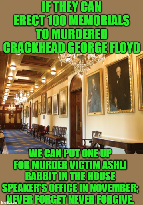 Its kinda a requirement Rep. McCarthy | IF THEY CAN ERECT 100 MEMORIALS TO MURDERED CRACKHEAD GEORGE FLOYD; WE CAN PUT ONE UP FOR MURDER VICTIM ASHLI BABBIT IN THE HOUSE SPEAKER'S OFFICE IN NOVEMBER; NEVER FORGET NEVER FORGIVE. | image tagged in ashli babbit,murder victim | made w/ Imgflip meme maker