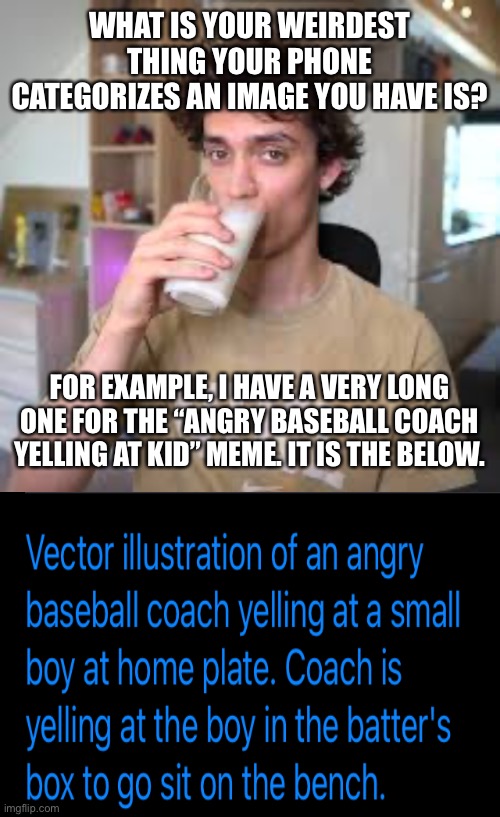WHAT IS YOUR WEIRDEST THING YOUR PHONE CATEGORIZES AN IMAGE YOU HAVE IS? FOR EXAMPLE, I HAVE A VERY LONG ONE FOR THE “ANGRY BASEBALL COACH YELLING AT KID” MEME. IT IS THE BELOW. | image tagged in dani | made w/ Imgflip meme maker