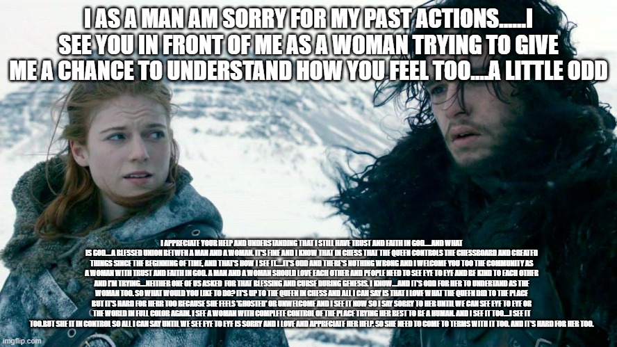 I AS A MAN AM SORRY FOR MY PAST ACTIONS......I SEE YOU IN FRONT OF ME AS A WOMAN TRYING TO GIVE ME A CHANCE TO UNDERSTAND HOW YOU FEEL TOO.. | made w/ Imgflip meme maker