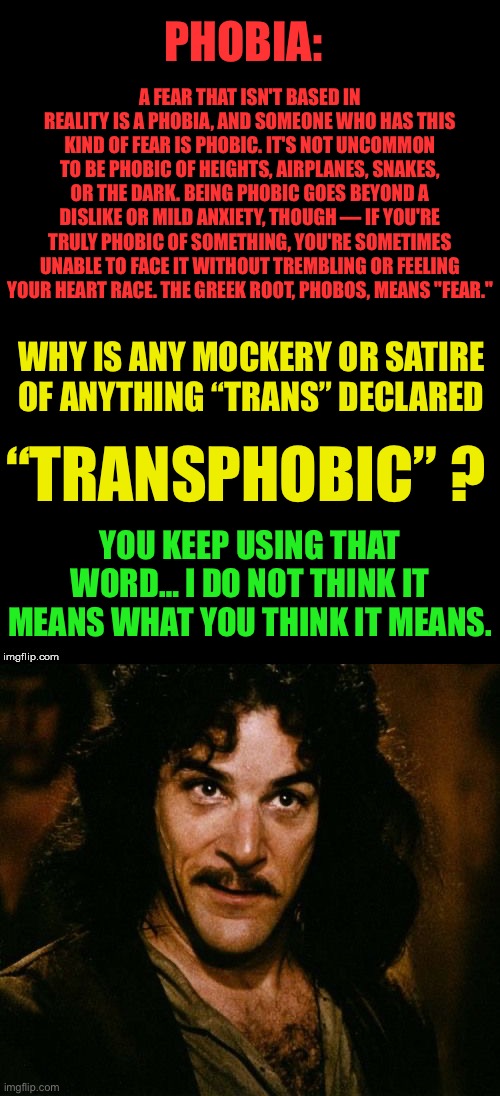 I am not afraid. I am not transphobic. — Using Mockery and satire on a meme site should be allowed. Period. | PHOBIA:; A FEAR THAT ISN'T BASED IN REALITY IS A PHOBIA, AND SOMEONE WHO HAS THIS KIND OF FEAR IS PHOBIC. IT'S NOT UNCOMMON TO BE PHOBIC OF HEIGHTS, AIRPLANES, SNAKES, OR THE DARK. BEING PHOBIC GOES BEYOND A DISLIKE OR MILD ANXIETY, THOUGH — IF YOU'RE TRULY PHOBIC OF SOMETHING, YOU'RE SOMETIMES UNABLE TO FACE IT WITHOUT TREMBLING OR FEELING YOUR HEART RACE. THE GREEK ROOT, PHOBOS, MEANS "FEAR."; WHY IS ANY MOCKERY OR SATIRE OF ANYTHING “TRANS” DECLARED; “TRANSPHOBIC” ? YOU KEEP USING THAT WORD… I DO NOT THINK IT MEANS WHAT YOU THINK IT MEANS. | image tagged in i am not afraid,therefore i am not transphobic,ConservativesOnly | made w/ Imgflip meme maker