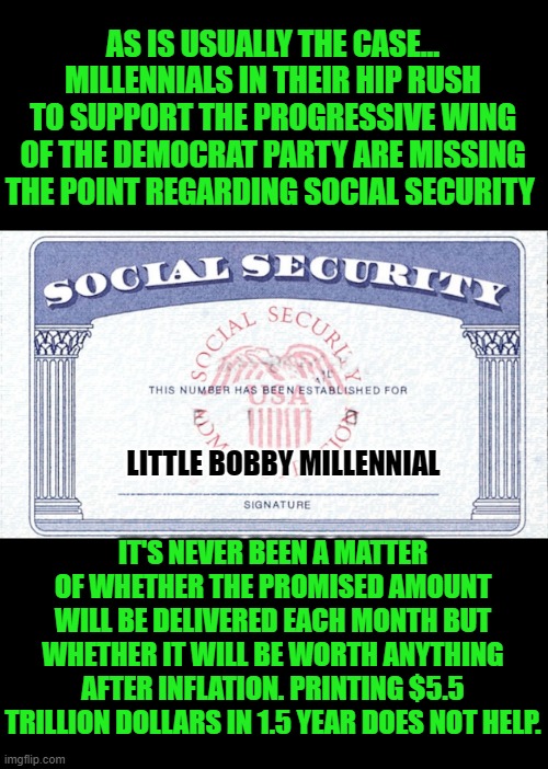 yep | AS IS USUALLY THE CASE... MILLENNIALS IN THEIR HIP RUSH TO SUPPORT THE PROGRESSIVE WING OF THE DEMOCRAT PARTY ARE MISSING THE POINT REGARDING SOCIAL SECURITY; LITTLE BOBBY MILLENNIAL; IT'S NEVER BEEN A MATTER OF WHETHER THE PROMISED AMOUNT WILL BE DELIVERED EACH MONTH BUT WHETHER IT WILL BE WORTH ANYTHING AFTER INFLATION. PRINTING $5.5 TRILLION DOLLARS IN 1.5 YEAR DOES NOT HELP. | image tagged in social security,democrats | made w/ Imgflip meme maker