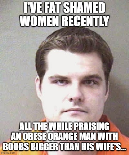 matt gaetz  | I'VE FAT SHAMED WOMEN RECENTLY; ALL THE WHILE PRAISING AN OBESE ORANGE MAN WITH BOOBS BIGGER THAN HIS WIFE'S... | image tagged in matt gaetz | made w/ Imgflip meme maker