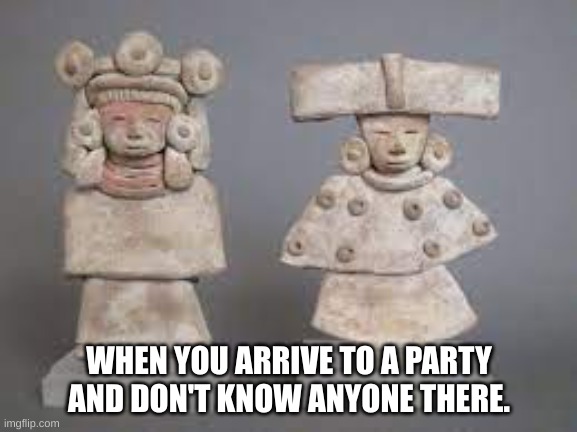 meme | WHEN YOU ARRIVE TO A PARTY AND DON'T KNOW ANYONE THERE. | image tagged in shitpost,teotihuacan | made w/ Imgflip meme maker