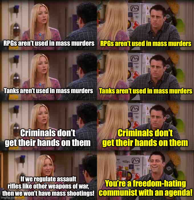 Joey Repeat After Me | RPGs aren’t used in mass murders; RPGs aren’t used in mass murders; Tanks aren’t used in mass murders; Tanks aren’t used in mass murders; Criminals don’t get their hands on them; Criminals don’t get their hands on them; If we regulate assault rifles like other weapons of war, then we won’t have mass shootings! You’re a freedom-hating communist with an agenda! | image tagged in joey repeat after me | made w/ Imgflip meme maker