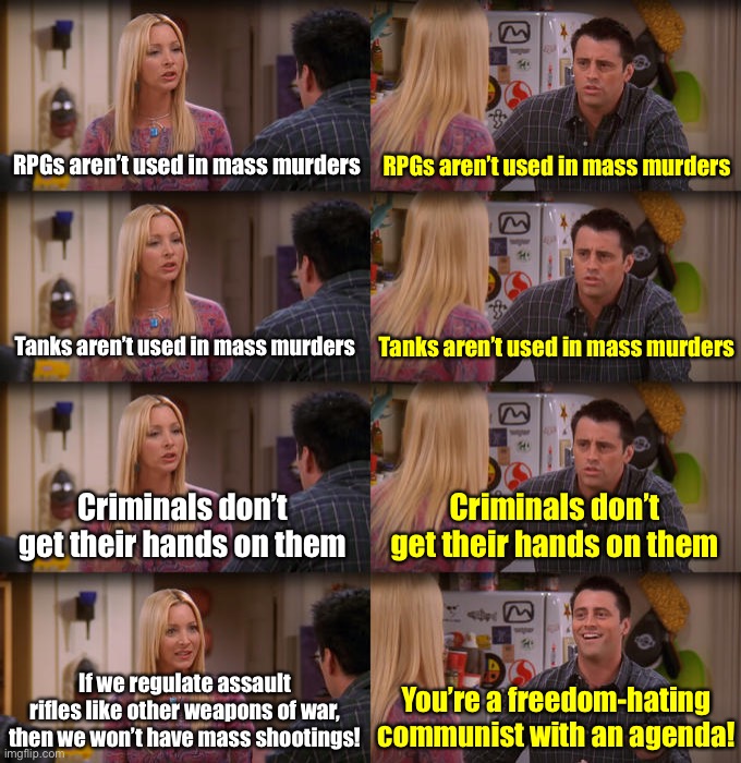 Gun control 101 | RPGs aren’t used in mass murders; RPGs aren’t used in mass murders; Tanks aren’t used in mass murders; Tanks aren’t used in mass murders; Criminals don’t get their hands on them; Criminals don’t get their hands on them; If we regulate assault rifles like other weapons of war, then we won’t have mass shootings! You’re a freedom-hating communist with an agenda! | image tagged in joey repeat after me,conservative logic,conservative hypocrisy,gun control,assault weapons,machine gun | made w/ Imgflip meme maker