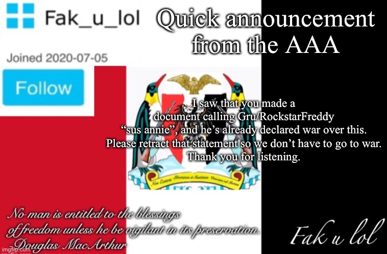 Message from the AAA | Quick announcement from the AAA; I saw that you made a document calling Gru/RockstarFreddy “sus annie”, and he’s already declared war over this.
Please retract that statement so we don’t have to go to war.

Thank you for listening. | image tagged in fak_u_lol aaa announcement template | made w/ Imgflip meme maker
