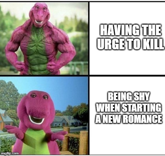 Ripped Barney | BEING SHY WHEN STARTING A NEW ROMANCE HAVING THE URGE TO KILL | image tagged in ripped barney | made w/ Imgflip meme maker