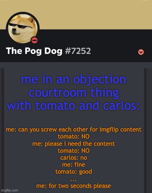 epic doggos epic discord temp | me in an objection courtroom thing with tomato and carlos:; me: can you screw each other for imgflip content
tomato: NO
me: please i need the content
tomato: NO
carlos: no
me: fine
tomato: good
...
me: for two seconds please | image tagged in epic doggos epic discord temp | made w/ Imgflip meme maker