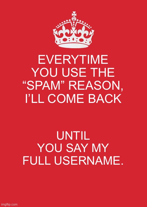 Keep Calm And Carry On Red Meme | EVERYTIME YOU USE THE “SPAM” REASON, I’LL COME BACK; UNTIL YOU SAY MY FULL USERNAME. | image tagged in memes,keep calm and carry on red | made w/ Imgflip meme maker