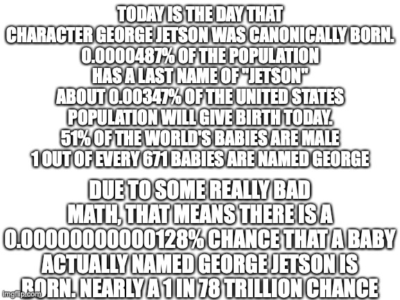 I decided to do some math | TODAY IS THE DAY THAT CHARACTER GEORGE JETSON WAS CANONICALLY BORN.
0.0000487% OF THE POPULATION HAS A LAST NAME OF "JETSON"
ABOUT 0.00347% OF THE UNITED STATES POPULATION WILL GIVE BIRTH TODAY.
51% OF THE WORLD'S BABIES ARE MALE
1 OUT OF EVERY 671 BABIES ARE NAMED GEORGE; DUE TO SOME REALLY BAD MATH, THAT MEANS THERE IS A 0.00000000000128% CHANCE THAT A BABY ACTUALLY NAMED GEORGE JETSON IS BORN. NEARLY A 1 IN 78 TRILLION CHANCE | image tagged in blank white template | made w/ Imgflip meme maker