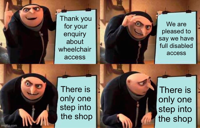 Access Fail | Thank you
 for your 
enquiry 
about 
wheelchair 
access; We are pleased to say we have full disabled
 access; There is 
only one 
step into 
the shop; There is
only one
step into
the shop | image tagged in memes,gru's plan,disability,wheelchair,equality | made w/ Imgflip meme maker