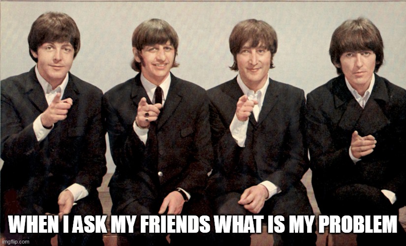 When I ask my friends what is my problem | WHEN I ASK MY FRIENDS WHAT IS MY PROBLEM | image tagged in the beatles,funny,problem,friend,reflection,funny memes | made w/ Imgflip meme maker