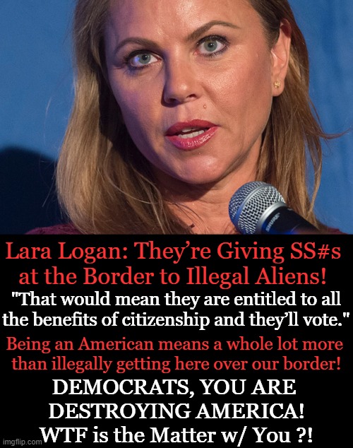 Confirmed from border patrol agents | Lara Logan: They’re Giving SS#s
at the Border to Illegal Aliens! "That would mean they are entitled to all the benefits of citizenship and they’ll vote."; Being an American means a whole lot more 
than illegally getting here over our border! DEMOCRATS, YOU ARE 
DESTROYING AMERICA!
WTF is the Matter w/ You ?! | image tagged in politics,democrats,commies,america last,freebies,unamericans | made w/ Imgflip meme maker