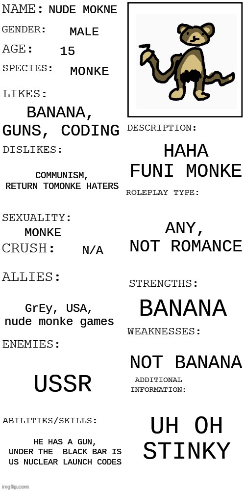 (Updated) Roleplay OC showcase | NUDE MOKNE; MALE; 15; MONKE; BANANA, GUNS, CODING; HAHA FUNI MONKE; COMMUNISM, RETURN TOMONKE HATERS; ANY, NOT ROMANCE; MONKE; N/A; BANANA; GrEy, USA, nude monke games; NOT BANANA; USSR; UH OH STINKY; HE HAS A GUN, UNDER THE  BLACK BAR IS US NUCLEAR LAUNCH CODES | image tagged in updated roleplay oc showcase,oc,rp | made w/ Imgflip meme maker