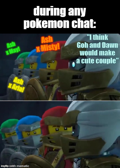 no exlaning allowed | during any pokemon chat:; "I think Goh and Dawn would make a cute couple"; Ash x Misty! Ash x May! Ash x Aria! | image tagged in ninjago reaction,shipping wars | made w/ Imgflip meme maker