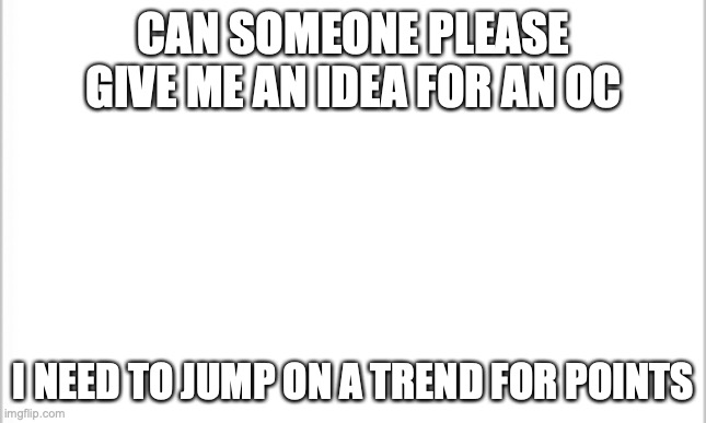 pls help me | CAN SOMEONE PLEASE GIVE ME AN IDEA FOR AN OC; I NEED TO JUMP ON A TREND FOR POINTS | image tagged in white background | made w/ Imgflip meme maker
