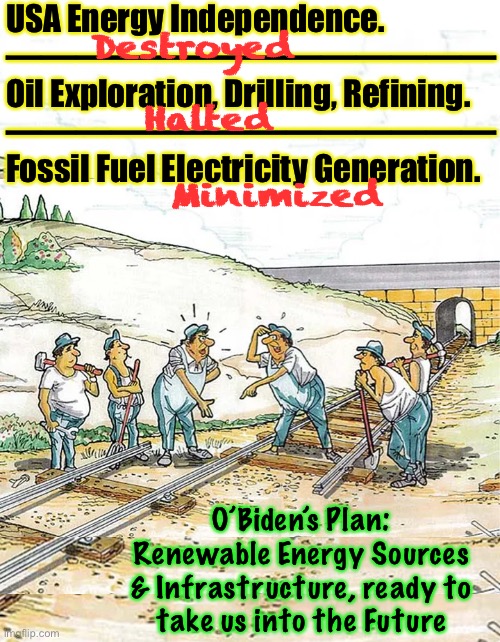 Good Plan, Joe!  Like all things Democrat—sounds good In Theory; in practice, Disastrous Failure | USA Energy Independence.
——————————————
Oil Exploration, Drilling, Refining.
——————————————
Fossil Fuel Electricity Generation. Destroyed; Halted; Minimized; O’Biden’s Plan:
Renewable Energy Sources
& Infrastructure, ready to
take us into the Future | image tagged in memes,green new screw america,democrats have no practical sense,likely outcome never crosses their mind,fjb fjb voters | made w/ Imgflip meme maker