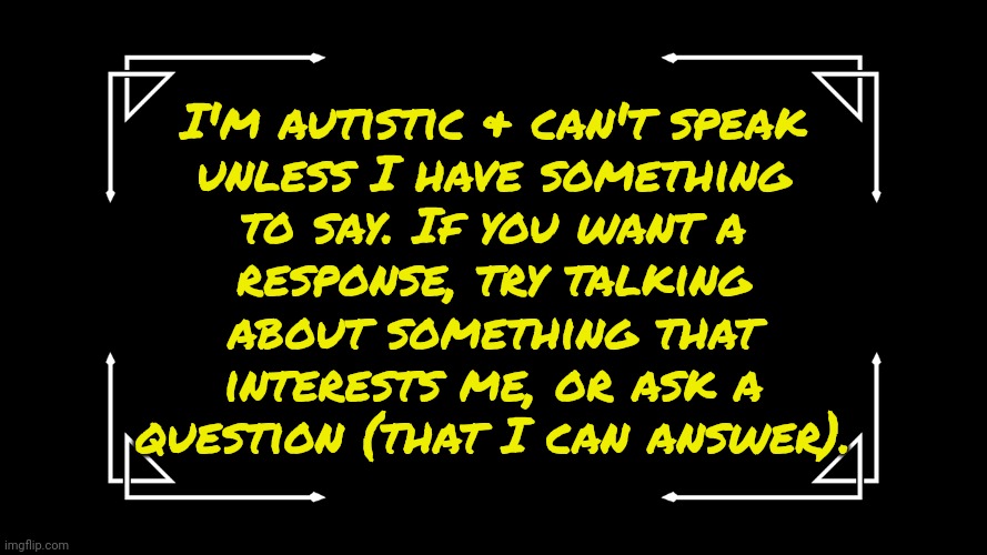 Feel free to copy this if you're like me. | I'm autistic & can't speak
unless I have something
to say. If you want a
response, try talking
about something that
interests me, or ask a
question (that I can answer). | image tagged in old-fashioned title card,mental condition,conversation,difficulty speaking | made w/ Imgflip meme maker