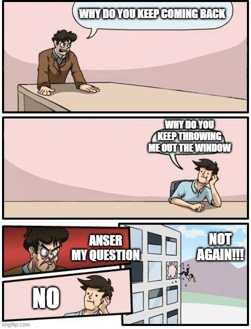 Boardroom Meeting Suggestion Day off | WHY DO YOU KEEP COMING BACK; WHY DO YOU KEEP THROWING ME OUT THE WINDOW; NOT AGAIN!!! ANSER MY QUESTION; NO | image tagged in boardroom meeting suggestion day off | made w/ Imgflip meme maker